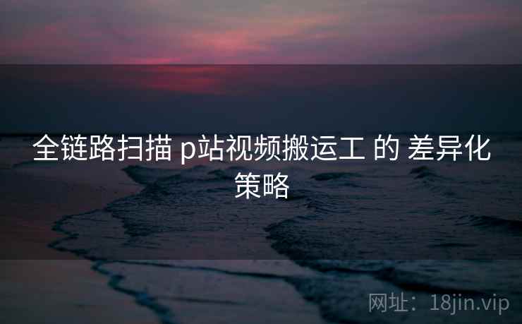 全链路扫描 p站视频搬运工 的 差异化策略