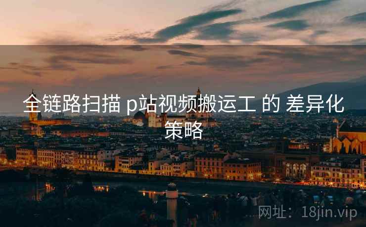 全链路扫描 p站视频搬运工 的 差异化策略