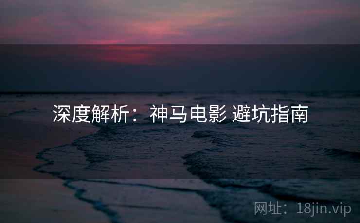 深度解析：神马电影 避坑指南