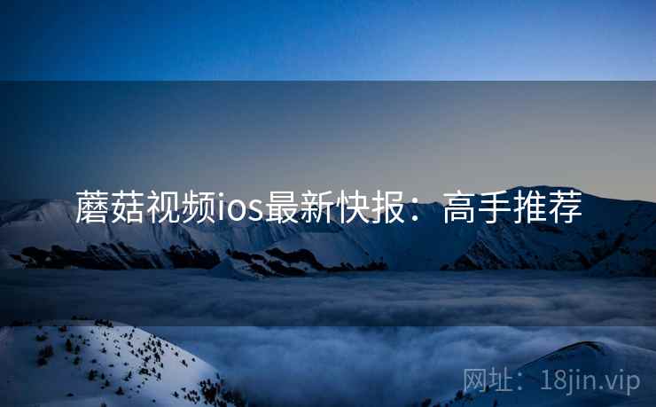 蘑菇视频ios最新快报：高手推荐