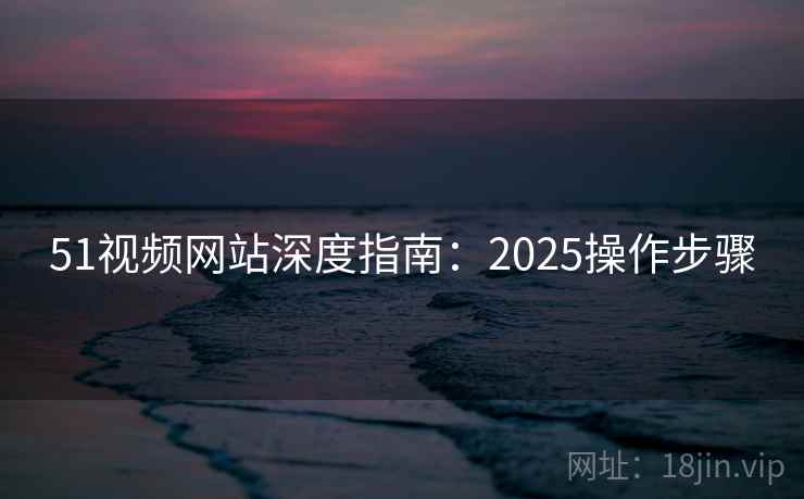 51视频网站深度指南：2025操作步骤