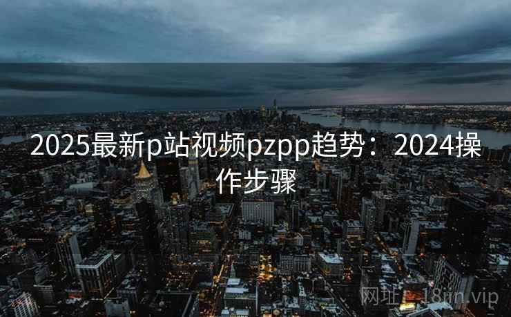 2025最新p站视频pzpp趋势：2024操作步骤