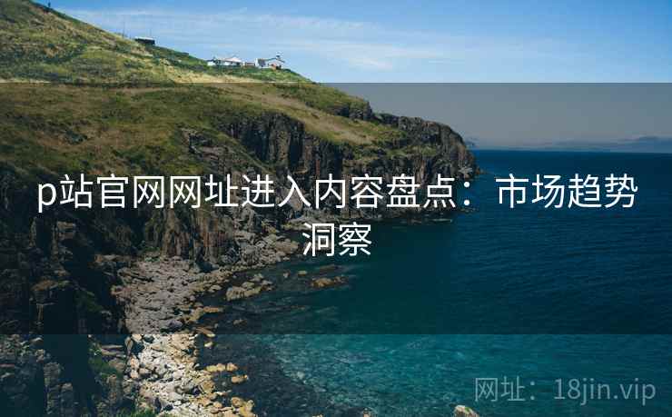 p站官网网址进入内容盘点：市场趋势洞察