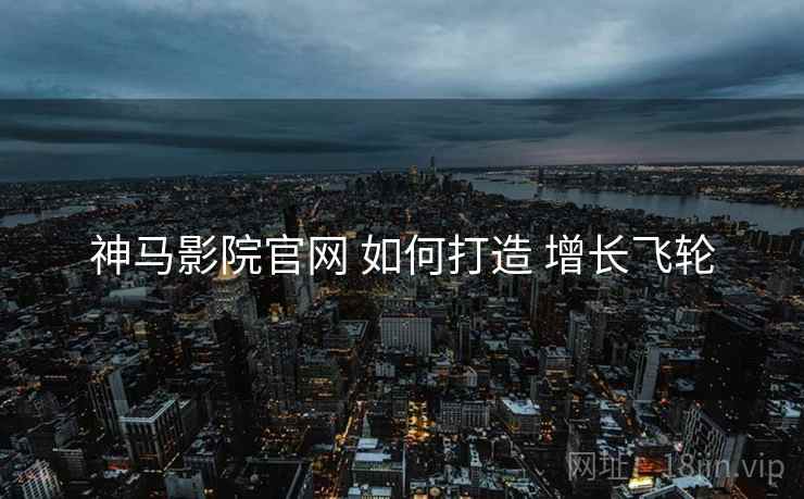 神马影院官网 如何打造 增长飞轮