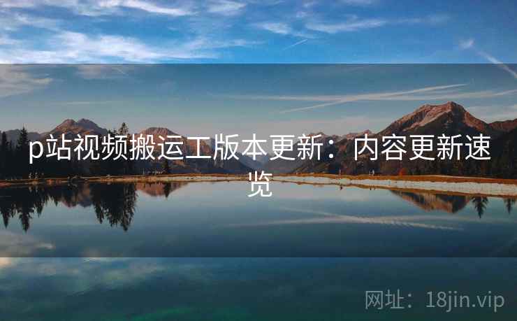 p站视频搬运工版本更新：内容更新速览