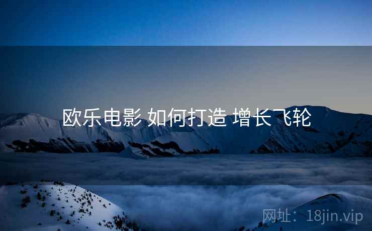 欧乐电影 如何打造 增长飞轮