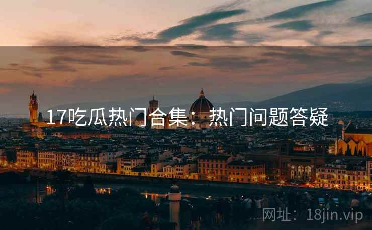 17吃瓜热门合集：热门问题答疑