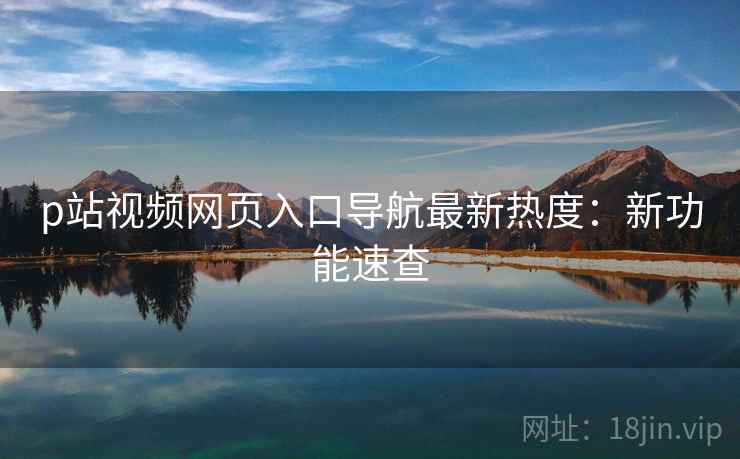 p站视频网页入口导航最新热度：新功能速查