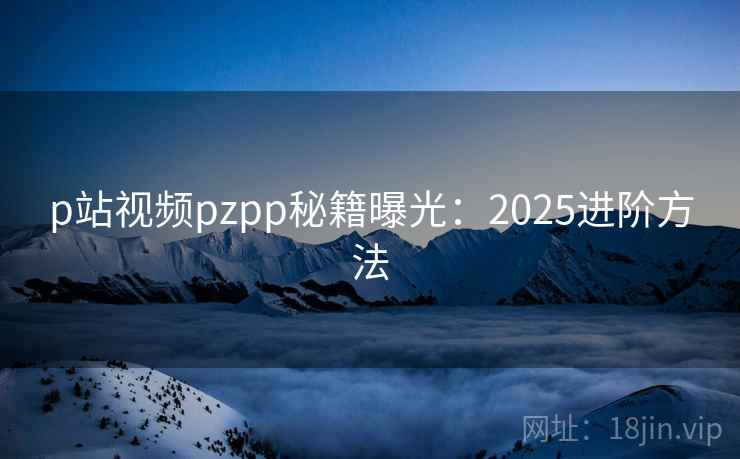 p站视频pzpp秘籍曝光：2025进阶方法