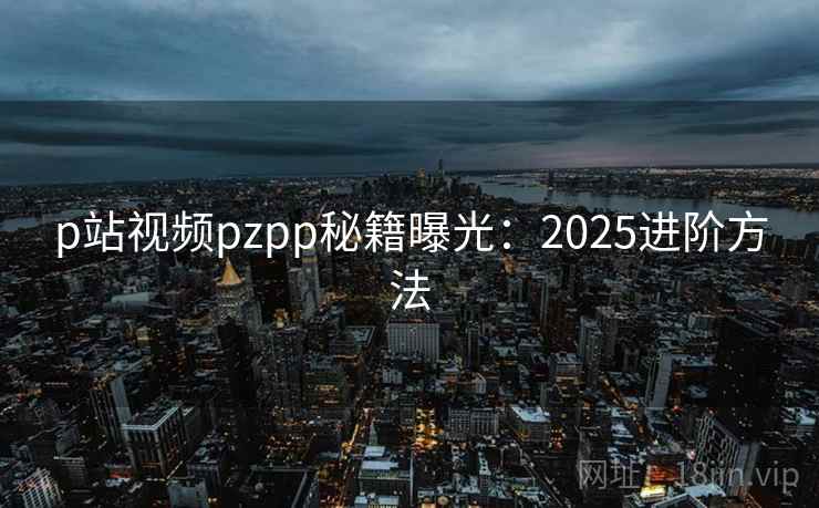 p站视频pzpp秘籍曝光：2025进阶方法