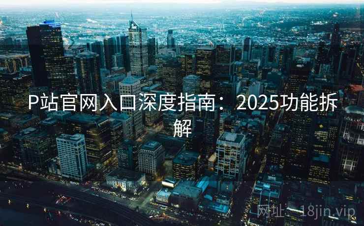 P站官网入口深度指南：2025功能拆解