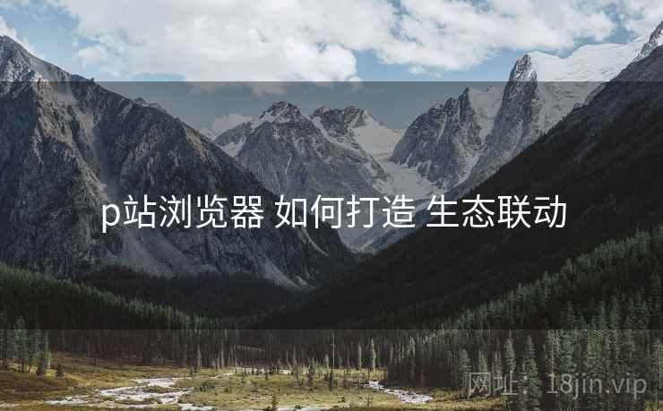 p站浏览器 如何打造 生态联动