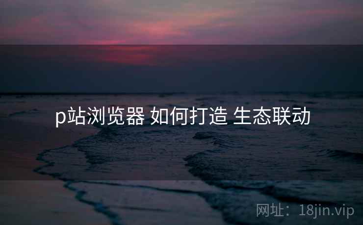 p站浏览器 如何打造 生态联动