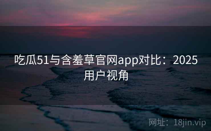 吃瓜51与含羞草官网app对比：2025用户视角