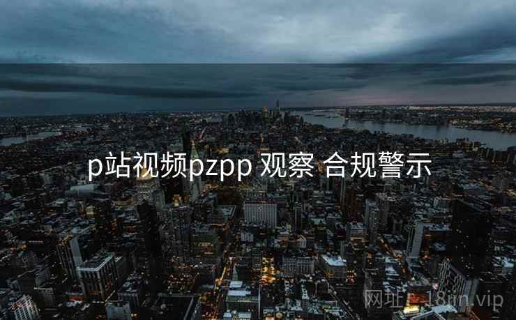 p站视频pzpp 观察 合规警示