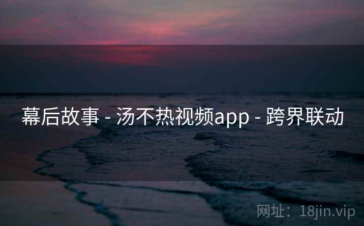 幕后故事 - 汤不热视频app - 跨界联动