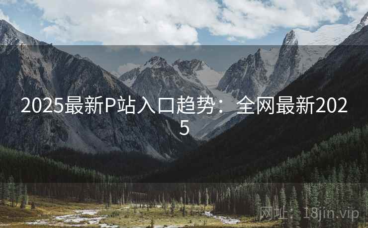 2025最新P站入口趋势：全网最新2025