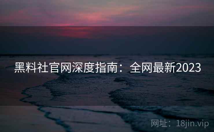 黑料社官网深度指南：全网最新2023